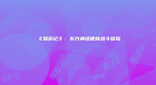 《嬉游记》：东方神话硬核战斗冒险