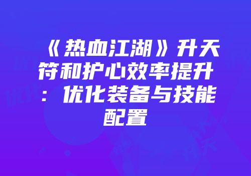 《热血江湖》升天符和护心效率提升：优化装备与技能配置