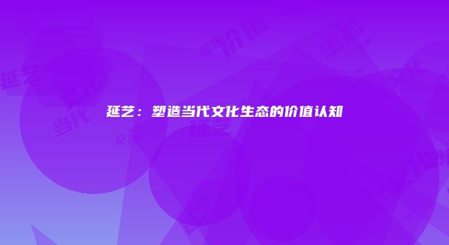 延艺：塑造当代文化生态的价值认知