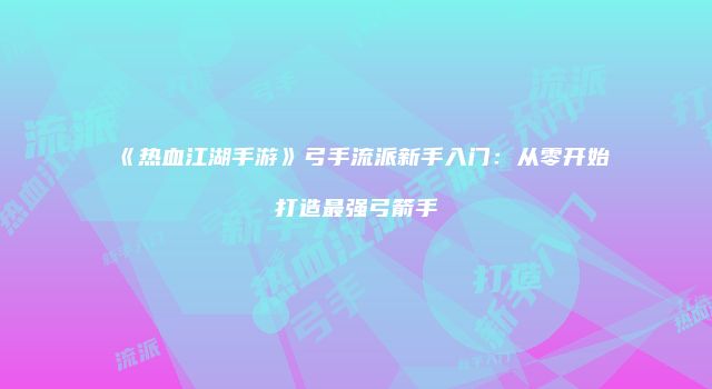 《热血江湖手游》弓手流派新手入门：从零开始打造最强弓箭手