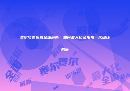 赛尔号训练营全面解析:如何最大化利用每一次训练机会