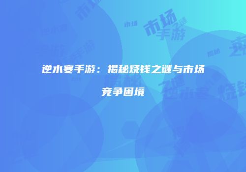 逆水寒手游：揭秘烧钱之谜与市场竞争困境
