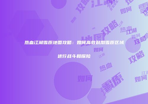 热血江湖雪原地图攻略：如何高效利用雪原区域进行战斗和探险