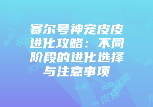 赛尔号神宠皮皮进化攻略：不同阶段的进化选择与注意事项