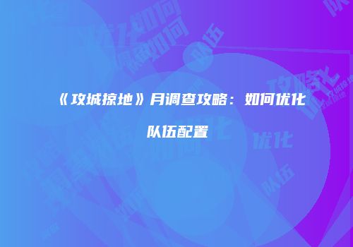 《攻城掠地》月调查攻略：如何优化队伍配置