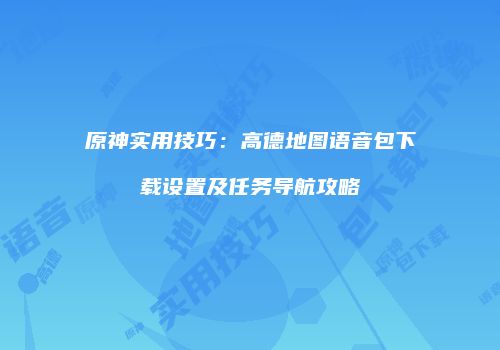 原神实用技巧：高德地图语音包下载设置及任务导航攻略