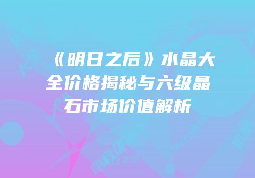 《明日之后》水晶大全价格揭秘与六级晶石市场价值解析