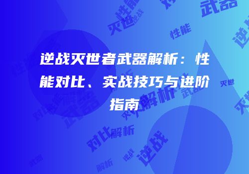 逆战灭世者武器解析：性能对比、实战技巧与进阶指南