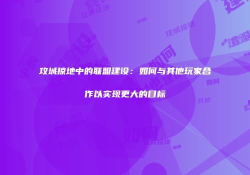 攻城掠地中的联盟建设：如何与其他玩家合作以实现更大的目标