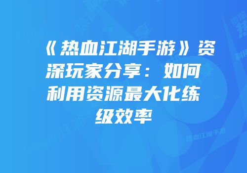 《热血江湖手游》资深玩家分享：如何利用资源最大化练级效率