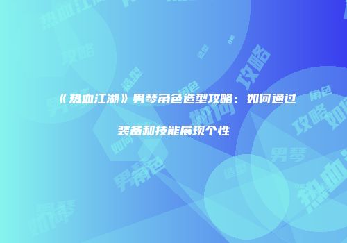 《热血江湖》男琴角色造型攻略：如何通过装备和技能展现个性