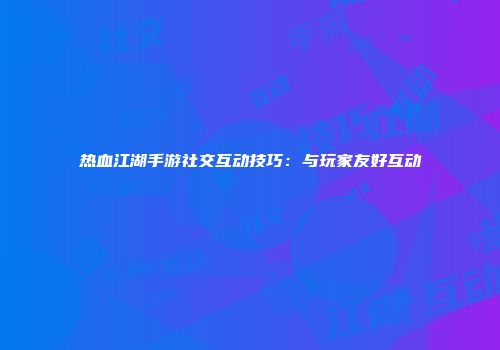 热血江湖手游社交互动技巧：与玩家友好互动