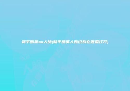 和平精英ss人脸(和平精英人脸识别在哪里打开)