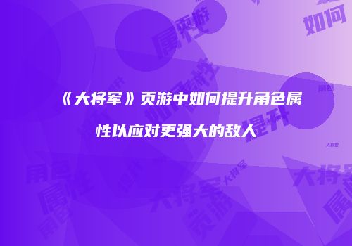 《大将军》页游中如何提升角色属性以应对更强大的敌人