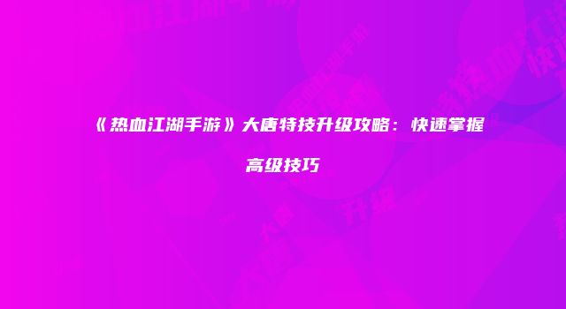 《热血江湖手游》大唐特技升级攻略：快速掌握高级技巧