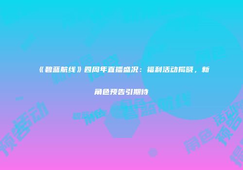 《碧蓝航线》四周年直播盛况：福利活动揭晓，新角色预告引期待