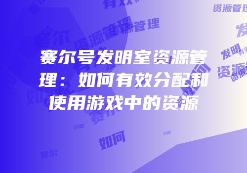 赛尔号发明室资源管理：如何有效分配和使用游戏中的资源