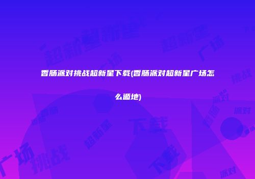 香肠派对挑战超新星下载(香肠派对超新星广场怎么遁地)