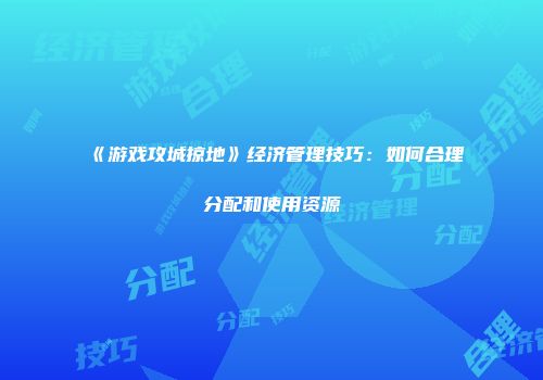 《游戏攻城掠地》经济管理技巧：如何合理分配和使用资源