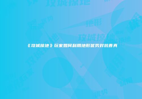 《攻城掠地》玩家如何利用地形优势对抗曹真