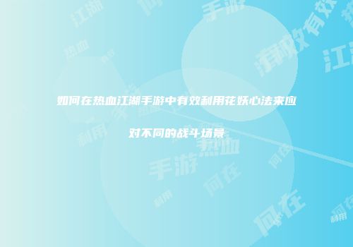 如何在热血江湖手游中有效利用花妖心法来应对不同的战斗场景