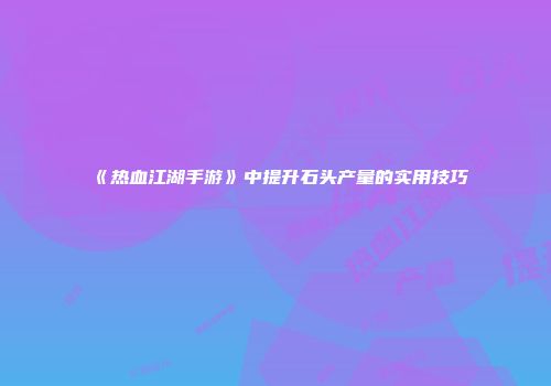 《热血江湖手游》中提升石头产量的实用技巧