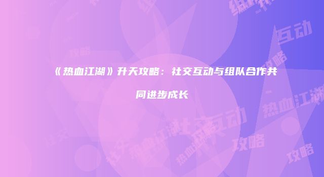 《热血江湖》升天攻略：社交互动与组队合作共同进步成长