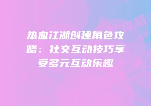 热血江湖创建角色攻略：社交互动技巧享受多元互动乐趣