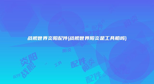 战舰世界炎阳配件(战舰世界阳炎是工具船吗)