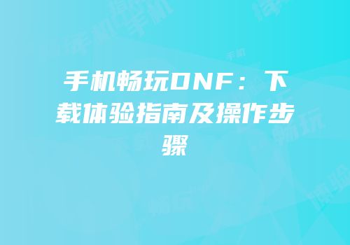 手机畅玩DNF：下载体验指南及操作步骤