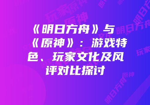 《明日方舟》与《原神》：游戏特色、玩家文化及风评对比探讨