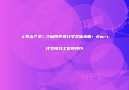 《热血江湖》企鹅带行囊社交互动攻略：与NPC建立良好关系的技巧
