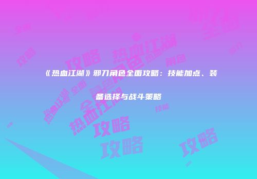 《热血江湖》邪刀角色全面攻略：技能加点、装备选择与战斗策略