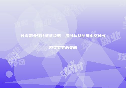 传奇霸业强化宝宝攻略：探讨与其他玩家交换或购买宝宝的策略