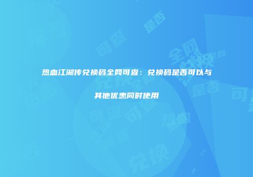 热血江湖传兑换码全网可查：兑换码是否可以与其他优惠同时使用