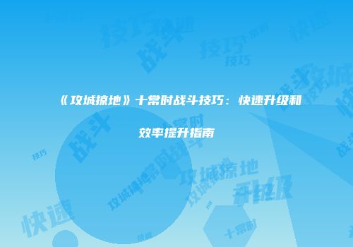 《攻城掠地》十常时战斗技巧：快速升级和效率提升指南