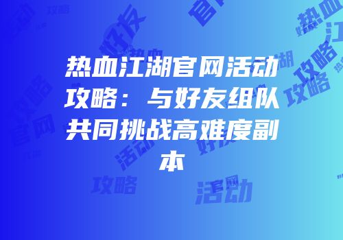 热血江湖官网活动攻略：与好友组队共同挑战高难度副本