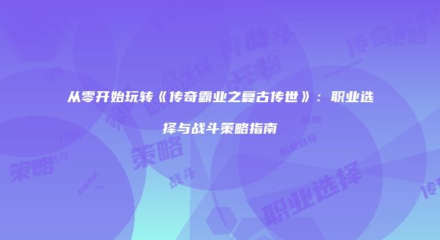 从零开始玩转《传奇霸业之复古传世》：职业选择与战斗策略指南