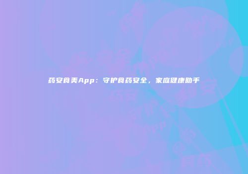药安食美App：守护食药安全，家庭健康助手