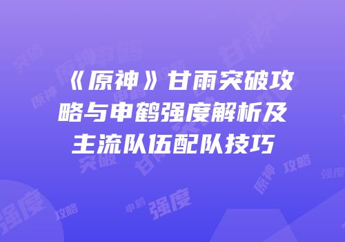 《原神》甘雨突破攻略与申鹤强度解析及主流队伍配队技巧