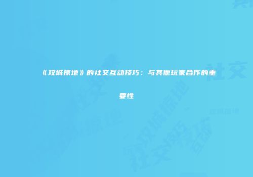 《攻城掠地》的社交互动技巧：与其他玩家合作的重要性