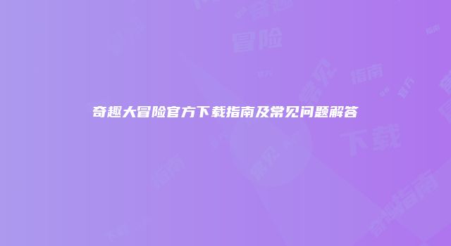 奇趣大冒险官方下载指南及常见问题解答