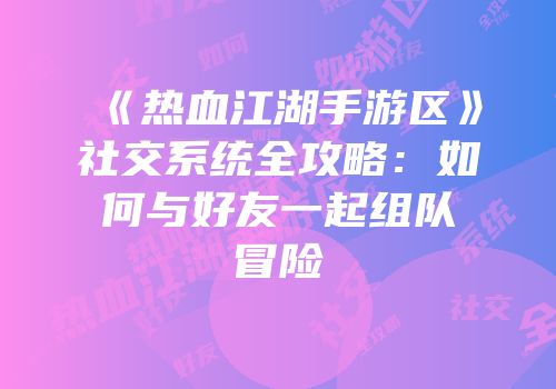 《热血江湖手游区》社交系统全攻略：如何与好友一起组队冒险