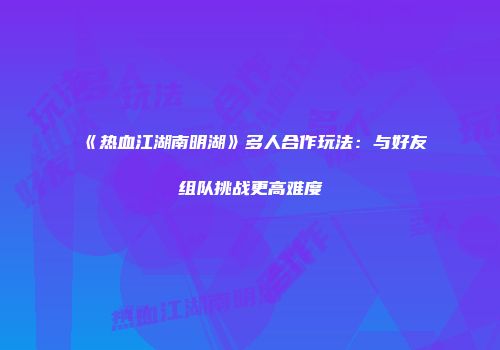 《热血江湖南明湖》多人合作玩法：与好友组队挑战更高难度