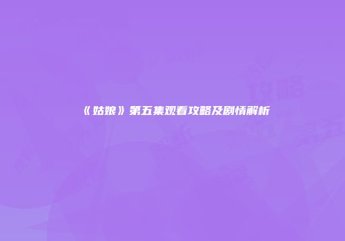 《姑娘》第五集观看攻略及剧情解析