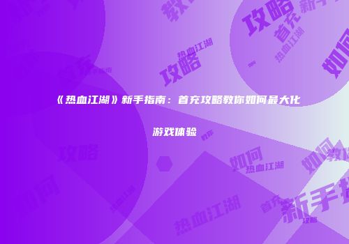 《热血江湖》新手指南：首充攻略教你如何最大化游戏体验