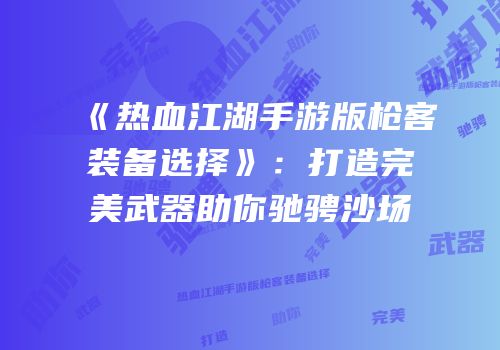 《热血江湖手游版枪客装备选择》：打造完美武器助你驰骋沙场