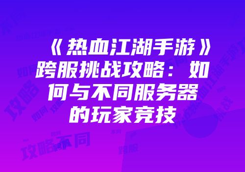 《热血江湖手游》跨服挑战攻略：如何与不同服务器的玩家竞技