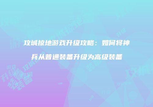 攻城掠地游戏升级攻略：如何将神兵从普通装备升级为高级装备