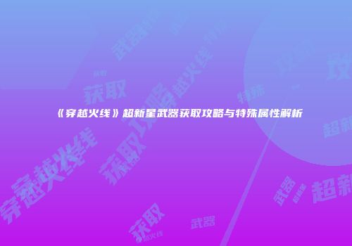 《穿越火线》超新星武器获取攻略与特殊属性解析